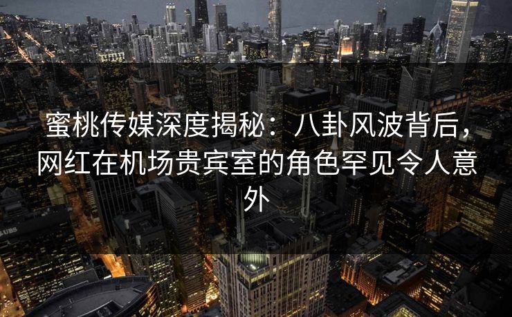 蜜桃传媒深度揭秘：八卦风波背后，网红在机场贵宾室的角色罕见令人意外