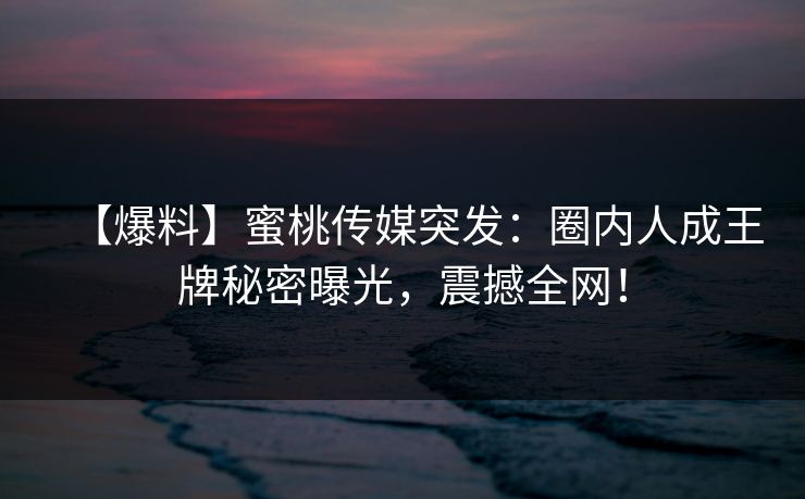 【爆料】蜜桃传媒突发：圈内人成王牌秘密曝光，震撼全网！