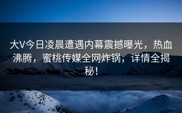 大V今日凌晨遭遇内幕震撼曝光，热血沸腾，蜜桃传媒全网炸锅，详情全揭秘！
