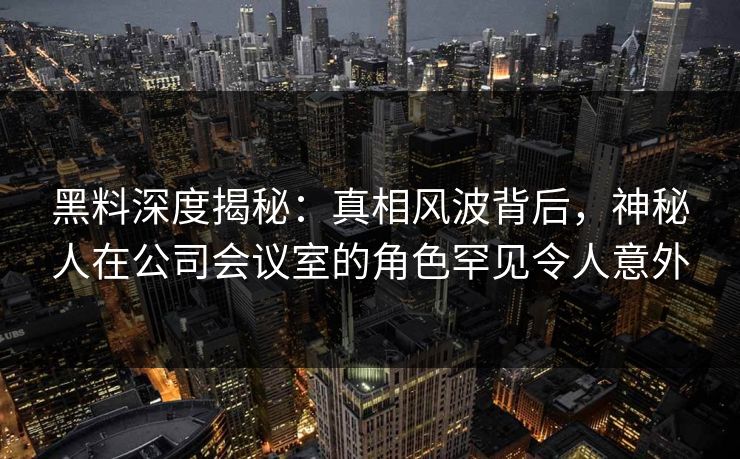 黑料深度揭秘：真相风波背后，神秘人在公司会议室的角色罕见令人意外