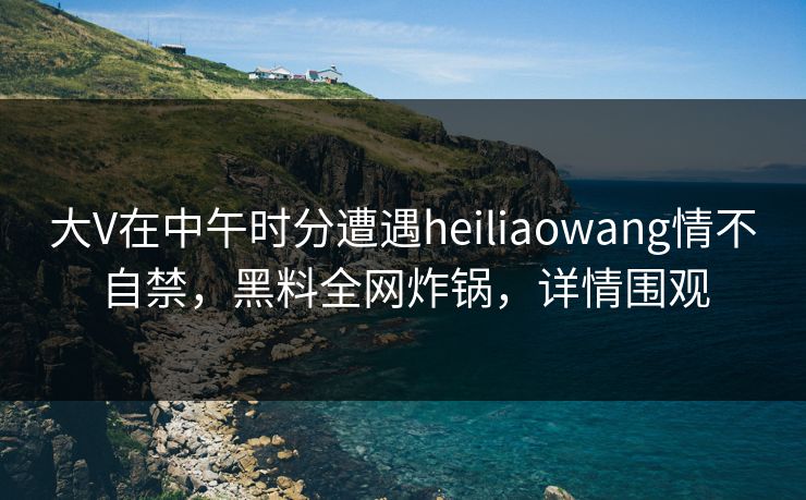 大V在中午时分遭遇heiliaowang情不自禁，黑料全网炸锅，详情围观