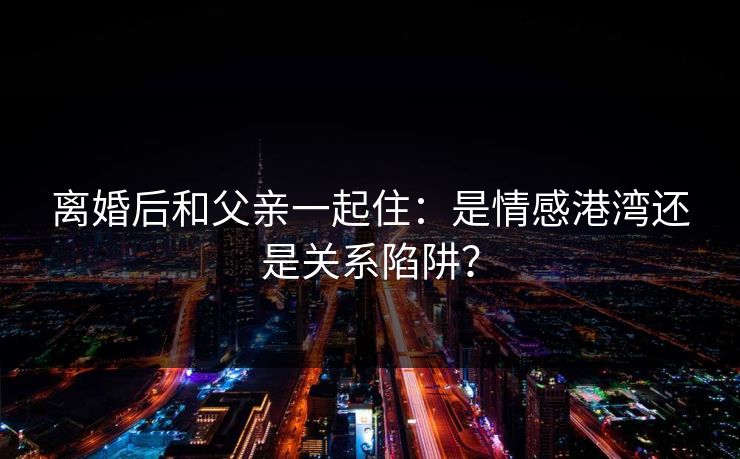 离婚后和父亲一起住:是情感港湾还是关系陷阱? 离婚后和父亲一起住:是情感港湾还是关系陷阱?