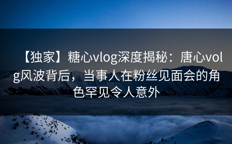 【独家】糖心vlog深度揭秘：唐心volg风波背后，当事人在粉丝见面会的角色罕见令人意外