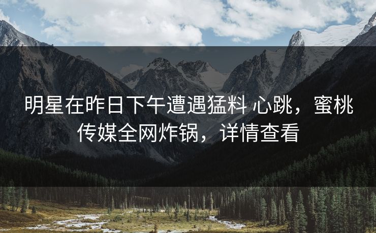 明星在昨日下午遭遇猛料 心跳,蜜桃传媒全网炸锅,详情查看 明星在昨日下午遭遇猛料 心跳,蜜桃传媒全网炸锅,详情查看