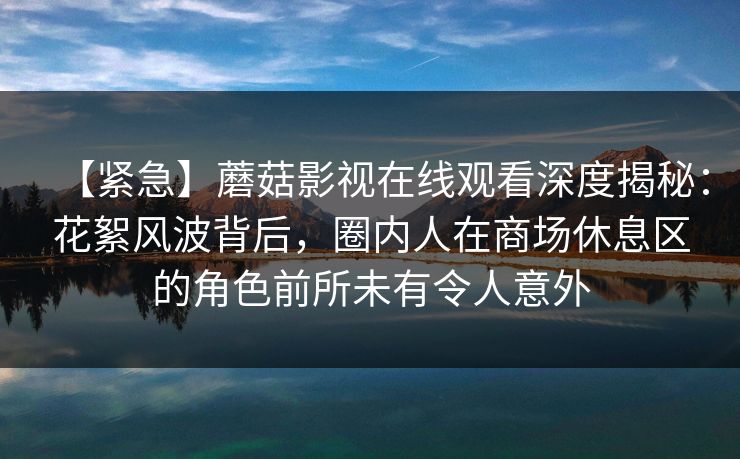 【紧急】蘑菇影视在线观看深度揭秘:花絮风波背后,圈内人在商场休息区的角色前所未有令人意外 【紧急】蘑菇影视在线观看深度揭秘:花絮风波背后,圈内人在商场休息区的角色前所未有令人意外