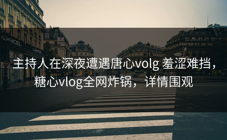 主持人在深夜遭遇唐心volg 羞涩难挡，糖心vlog全网炸锅，详情围观
