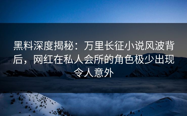 黑料深度揭秘：万里长征小说风波背后，网红在私人会所的角色极少出现令人意外