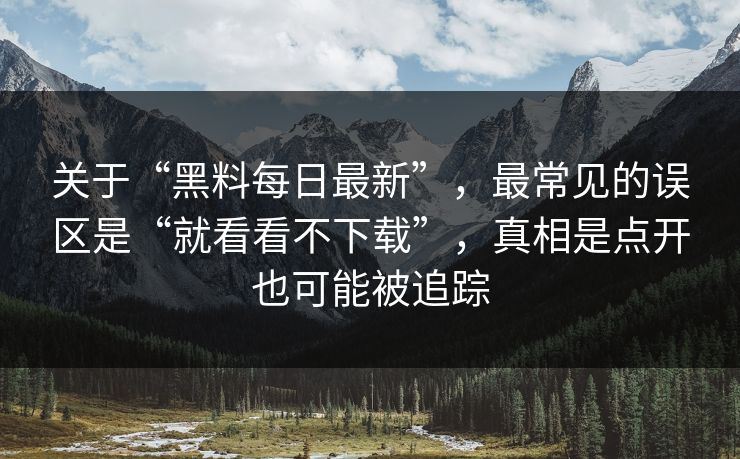 关于“黑料每日最新”，最常见的误区是“就看看不下载”，真相是点开也可能被追踪