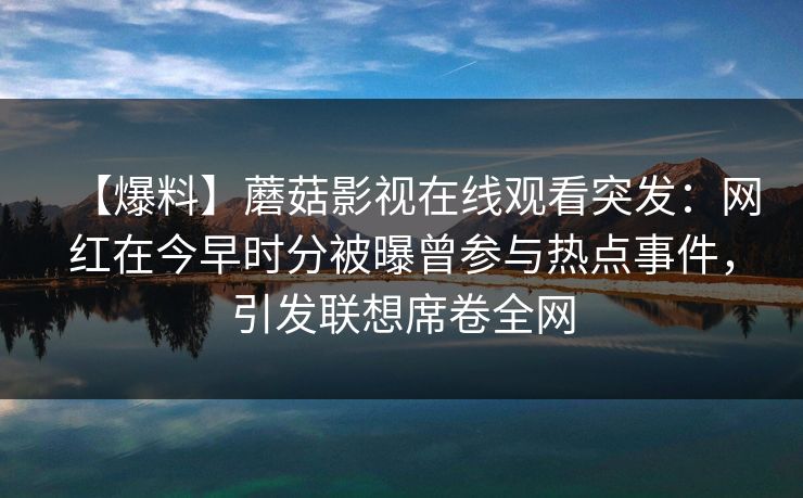 【爆料】蘑菇影视在线观看突发:网红在今早时分被曝曾参与热点事件,引发联想席卷全网 【爆料】蘑菇影视在线观看突发:网红在今早时分被曝曾参与热点事件,引发联想席卷全网