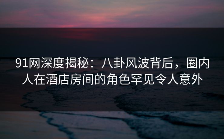 91网深度揭秘:八卦风波背后,圈内人在酒店房间的角色罕见令人意外 91网深度揭秘:八卦风波背后,圈内人在酒店房间的角色罕见令人意外