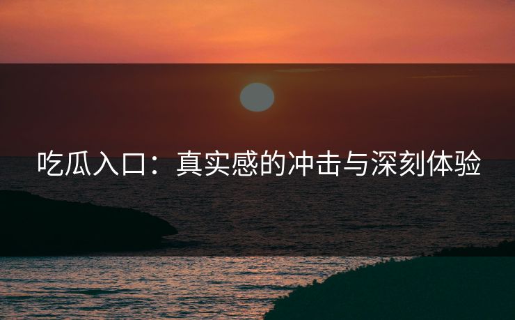 吃瓜入口：真实感的冲击与深刻体验