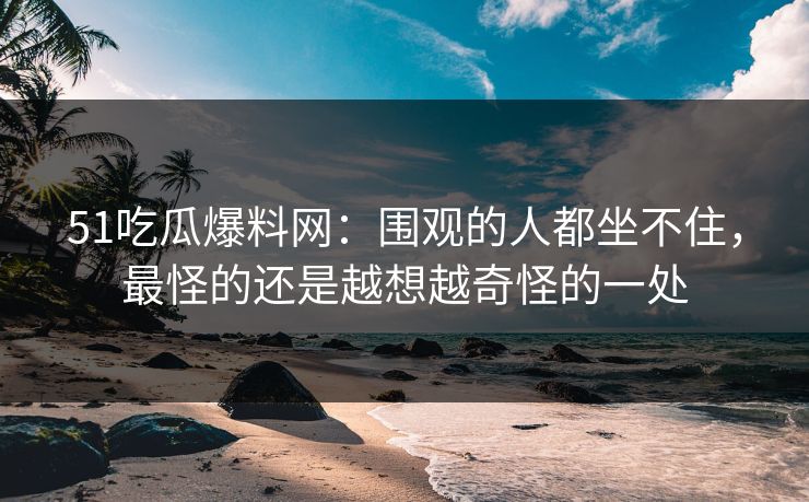 51吃瓜爆料网:围观的人都坐不住,最怪的还是越想越奇怪的一处 51吃瓜爆料网:围观的人都坐不住,最怪的还是越想越奇怪的一处